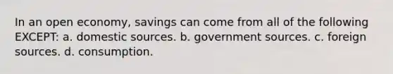 In an open economy, savings can come from all of the following EXCEPT: a. domestic sources. b. government sources. c. foreign sources. d. consumption.