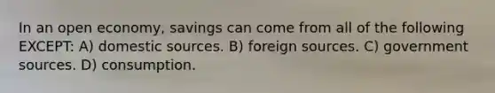 In an open economy, savings can come from all of the following EXCEPT: A) domestic sources. B) foreign sources. C) government sources. D) consumption.