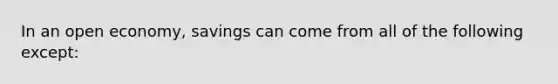 In an open economy, savings can come from all of the following except: