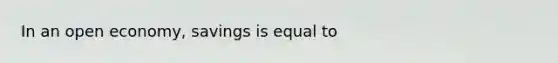 In an open economy, savings is equal to