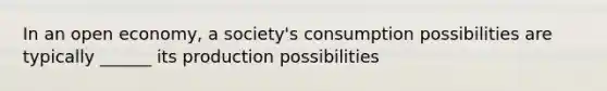 In an open economy, a society's consumption possibilities are typically ______ its production possibilities