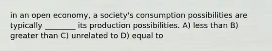 in an open economy, a society's consumption possibilities are typically ________ its production possibilities. A) less than B) greater than C) unrelated to D) equal to