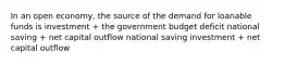 In an open economy, the source of the demand for loanable funds is investment + the government budget deficit national saving + net capital outflow national saving investment + net capital outflow