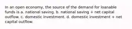 In an open economy, the source of the demand for loanable funds is a. national saving. b. national saving + net capital outflow. c. domestic investment. d. domestic investment + net capital outflow.