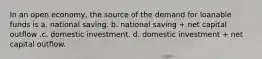 In an open economy, the source of the demand for loanable funds is a. national saving. b. national saving + net capital outflow .c. domestic investment. d. domestic investment + net capital outflow.