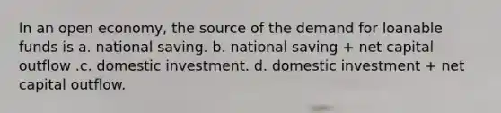 In an open economy, the source of the demand for loanable funds is a. national saving. b. national saving + net capital outflow .c. domestic investment. d. domestic investment + net capital outflow.