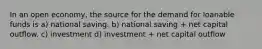 In an open economy, the source for the demand for loanable funds is a) national saving. b) national saving + net capital outflow. c) investment d) investment + net capital outflow