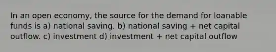 In an open economy, the source for the demand for loanable funds is a) national saving. b) national saving + net capital outflow. c) investment d) investment + net capital outflow