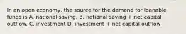 In an open economy, the source for the demand for loanable funds is A. national saving. B. national saving + net capital outflow. C. investment D. investment + net capital outflow