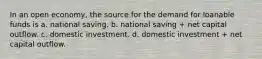 In an open economy, the source for the demand for loanable funds is a. national saving. b. national saving + net capital outflow. c. domestic investment. d. domestic investment + net capital outflow.