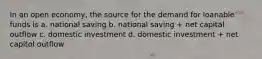 In an open economy, the source for the demand for loanable funds is a. national saving b. national saving + net capital outflow c. domestic investment d. domestic investment + net capitol outflow