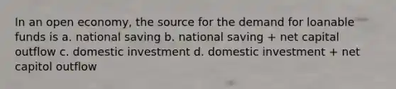 In an open economy, the source for the demand for loanable funds is a. national saving b. national saving + net capital outflow c. domestic investment d. domestic investment + net capitol outflow