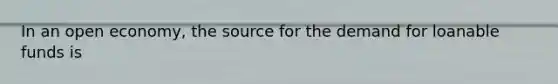 In an open economy, the source for the demand for loanable funds is