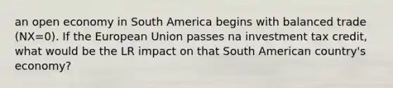 an open economy in South America begins with balanced trade (NX=0). If the European Union passes na investment tax credit, what would be the LR impact on that South American country's economy?