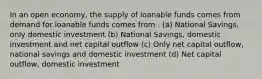 In an open economy, the supply of loanable funds comes from demand for loanable funds comes from . (a) National Savings, only domestic investment (b) National Savings, domestic investment and net capital outflow (c) Only net capital outflow, national savings and domestic investment (d) Net capital outflow, domestic investment