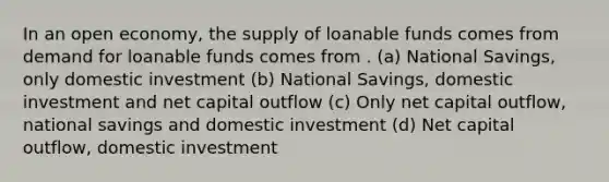 In an open economy, the supply of loanable funds comes from demand for loanable funds comes from . (a) National Savings, only domestic investment (b) National Savings, domestic investment and net capital outflow (c) Only net capital outflow, national savings and domestic investment (d) Net capital outflow, domestic investment