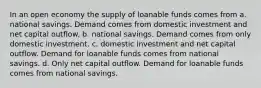 In an open economy the supply of loanable funds comes from a. national savings. Demand comes from domestic investment and net capital outflow. b. national savings. Demand comes from only domestic investment. c. domestic investment and net capital outflow. Demand for loanable funds comes from national savings. d. Only net capital outflow. Demand for loanable funds comes from national savings.