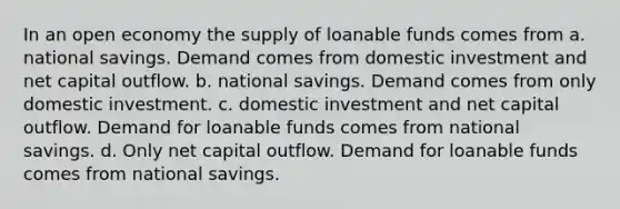 In an open economy the supply of loanable funds comes from a. national savings. Demand comes from domestic investment and net capital outflow. b. national savings. Demand comes from only domestic investment. c. domestic investment and net capital outflow. Demand for loanable funds comes from national savings. d. Only net capital outflow. Demand for loanable funds comes from national savings.