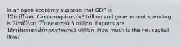 In an open economy suppose that GDP is 12 trillion. Consumption is8 trillion and government spending is 2 trillion. Taxes are0.5 trillion. Exports are 1 trillion and imports are3 trillion. How much is the net capital flow?