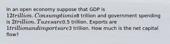 In an open economy suppose that GDP is 12 trillion. Consumption is8 trillion and government spending is 2 trillion. Taxes are0.5 trillion. Exports are 1 trillion and imports are3 trillion. How much is the net capital flow?