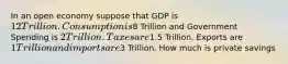 In an open economy suppose that GDP is 12 Trillion. Consumption is8 Trillion and Government Spending is 2 Trillion. Taxes are1.5 Trillion. Exports are 1 Trillion and imports are3 Trillion. How much is private savings