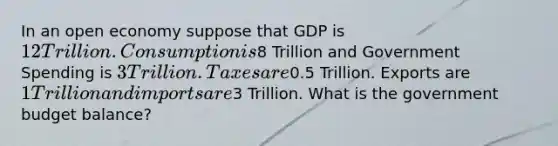 In an open economy suppose that GDP is 12 Trillion. Consumption is8 Trillion and Government Spending is 3 Trillion. Taxes are0.5 Trillion. Exports are 1 Trillion and imports are3 Trillion. What is the government budget balance?