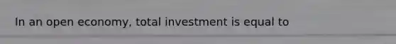 In an open economy, total investment is equal to