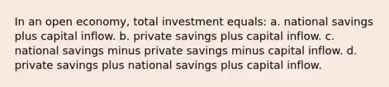 In an open economy, total investment equals: a. national savings plus capital inflow. b. private savings plus capital inflow. c. national savings minus private savings minus capital inflow. d. private savings plus national savings plus capital inflow.