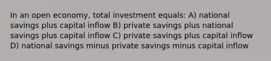 In an open economy, total investment equals: A) national savings plus capital inflow B) private savings plus national savings plus capital inflow C) private savings plus capital inflow D) national savings minus private savings minus capital inflow