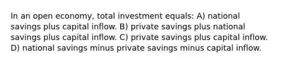 In an open economy, total investment equals: A) national savings plus capital inflow. B) private savings plus national savings plus capital inflow. C) private savings plus capital inflow. D) national savings minus private savings minus capital inflow.