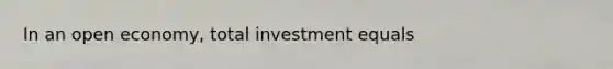 In an open economy, total investment equals