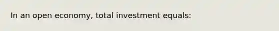 In an open economy, total investment equals: