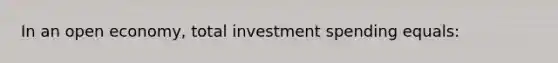 In an open economy, total investment spending equals: