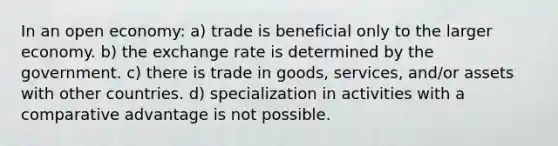 In an open economy: a) trade is beneficial only to the larger economy. b) the exchange rate is determined by the government. c) there is trade in goods, services, and/or assets with other countries. d) specialization in activities with a comparative advantage is not possible.