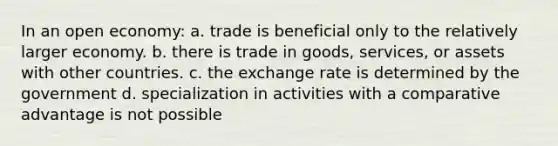 In an open economy: a. trade is beneficial only to the relatively larger economy. b. there is trade in goods, services, or assets with other countries. c. the exchange rate is determined by the government d. specialization in activities with a comparative advantage is not possible