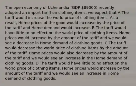 The open economy of Uchelandia (GDP 89000) recently adopted an import tariff on clothing items. we expect that A The tariff would increase the world price of clothing items. As a result, Home prices of the good would increase by the price of the tariff and Home demand would increase. B The tariff would have little to no effect on the world price of clothing items. Home prices would increase by the amount of the tariff and we would see a decrease in Home demand of clothing goods. C The tariff would decrease the world price of clothing items by the amount of the tariff. Home prices would also decrease by the amount of the tariff and we would see an increase in the Home demand of clothing goods. D The tariff would have little to no effect on the world price of clothing items. Home prices would increase by the amount of the tariff and we would see an increase in Home demand of clothing goods.