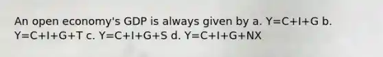 An open economy's GDP is always given by a. Y=C+I+G b. Y=C+I+G+T c. Y=C+I+G+S d. Y=C+I+G+NX