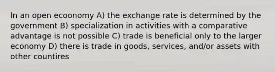 In an open ecoonomy A) the exchange rate is determined by the government B) specialization in activities with a comparative advantage is not possible C) trade is beneficial only to the larger economy D) there is trade in goods, services, and/or assets with other countires