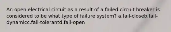 An open electrical circuit as a result of a failed circuit breaker is considered to be what type of failure system? a.fail-closeb.fail-dynamicc.fail-tolerantd.fail-open