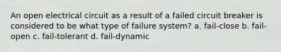 An open electrical circuit as a result of a failed circuit breaker is considered to be what type of failure system? a. fail-close b. fail-open c. fail-tolerant d. fail-dynamic