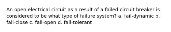 An open electrical circuit as a result of a failed circuit breaker is considered to be what type of failure system? a. fail-dynamic b. fail-close c. fail-open d. fail-tolerant