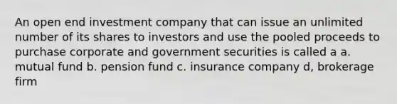 An open end investment company that can issue an unlimited number of its shares to investors and use the pooled proceeds to purchase corporate and government securities is called a a. mutual fund b. pension fund c. insurance company d, brokerage firm