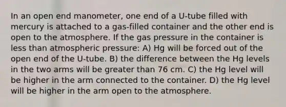 In an open end manometer, one end of a U-tube filled with mercury is attached to a gas-filled container and the other end is open to the atmosphere. If the gas pressure in the container is less than atmospheric pressure: A) Hg will be forced out of the open end of the U-tube. B) the difference between the Hg levels in the two arms will be greater than 76 cm. C) the Hg level will be higher in the arm connected to the container. D) the Hg level will be higher in the arm open to the atmosphere.