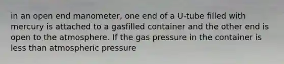 in an open end manometer, one end of a U-tube filled with mercury is attached to a gasfilled container and the other end is open to the atmosphere. If the gas pressure in the container is less than atmospheric pressure