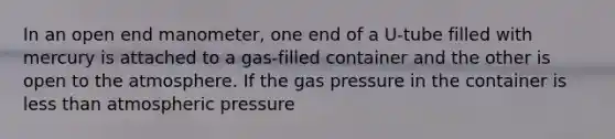 In an open end manometer, one end of a U-tube filled with mercury is attached to a gas-filled container and the other is open to the atmosphere. If the gas pressure in the container is less than atmospheric pressure