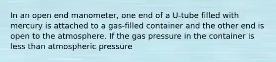 In an open end manometer, one end of a U-tube filled with mercury is attached to a gas-filled container and the other end is open to the atmosphere. If the gas pressure in the container is less than atmospheric pressure