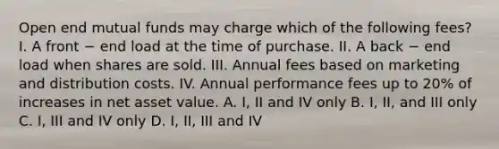 Open end mutual funds may charge which of the following fees? I. A front − end load at the time of purchase. II. A back − end load when shares are sold. III. Annual fees based on marketing and distribution costs. IV. Annual performance fees up to 20% of increases in net asset value. A. I, II and IV only B. I, II, and III only C. I, III and IV only D. I, II, III and IV