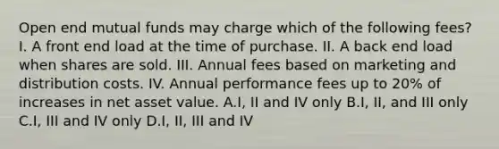 Open end mutual funds may charge which of the following fees? I. A front end load at the time of purchase. II. A back end load when shares are sold. III. Annual fees based on marketing and distribution costs. IV. Annual performance fees up to 20% of increases in net asset value. A.I, II and IV only B.I, II, and III only C.I, III and IV only D.I, II, III and IV