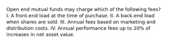 Open end mutual funds may charge which of the following fees? I. A front-end load at the time of purchase. II. A back-end load when shares are sold. III. Annual fees based on marketing and distribution costs. IV. Annual performance fees up to 20% of increases in net asset value.