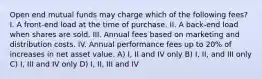 Open end mutual funds may charge which of the following fees? I. A front-end load at the time of purchase. II. A back-end load when shares are sold. III. Annual fees based on marketing and distribution costs. IV. Annual performance fees up to 20% of increases in net asset value. A) I, II and IV only B) I, II, and III only C) I, III and IV only D) I, II, III and IV